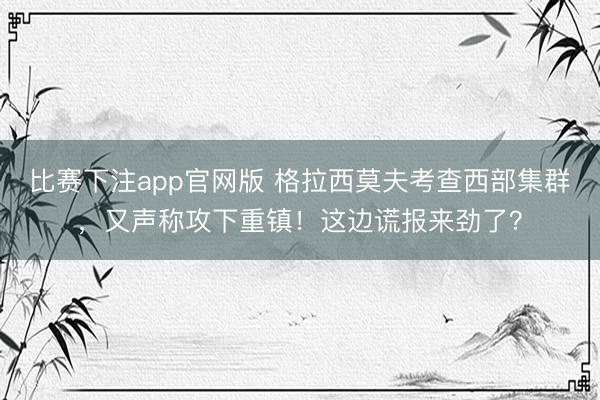 比赛下注app官网版 格拉西莫夫考查西部集群，又声称攻下重镇！这边谎报来劲了？