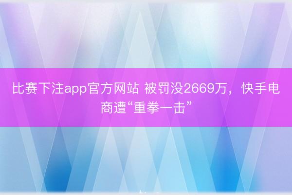 比赛下注app官方网站 被罚没2669万，快手电商遭“重拳一击”