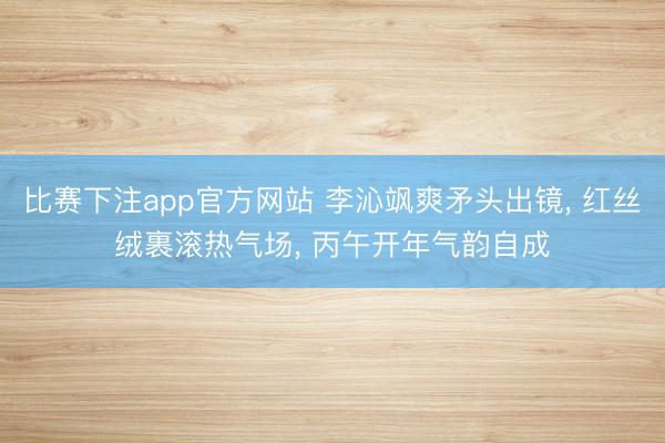 比赛下注app官方网站 李沁飒爽矛头出镜， 红丝绒裹滚热气场， 丙午开年气韵自成