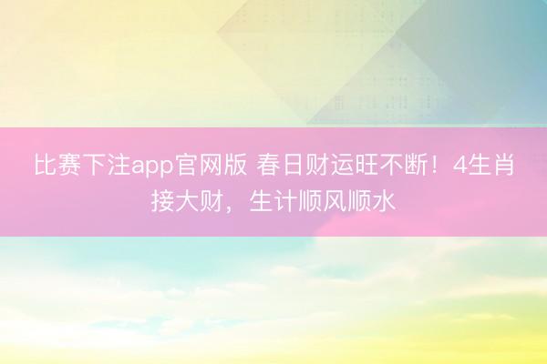 比赛下注app官网版 春日财运旺不断！4生肖接大财，生计顺风顺水