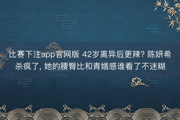 比赛下注app官网版 42岁离异后更辣? 陈妍希杀疯了，<a href=