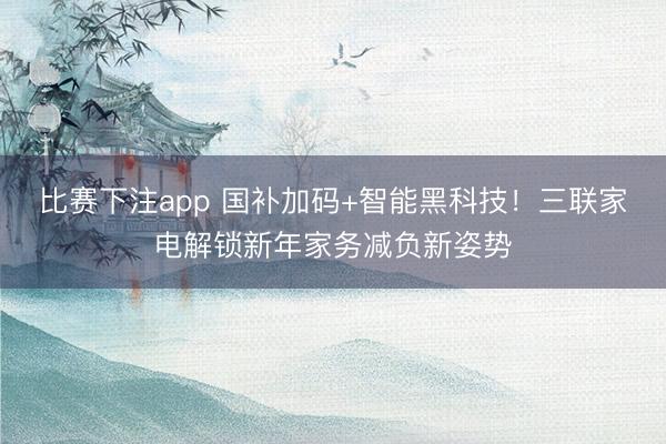 比赛下注app 国补加码+智能黑科技！三联家电解锁新年家务减负新姿势