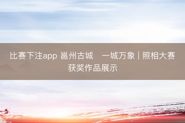 比赛下注app 邕州古城・一城万象 | 照相大赛获奖作品展示