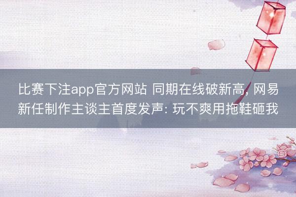 比赛下注app官方网站 同期在线破新高, 网易新任制作主谈主首度发声: 玩不爽用拖鞋砸我