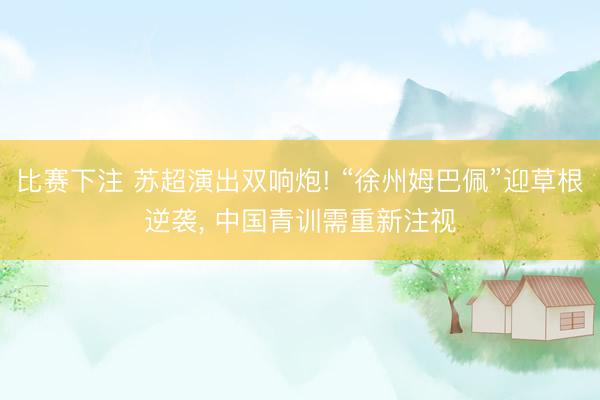 比赛下注 苏超演出双响炮! “徐州姆巴佩”迎草根逆袭, 中国青训需重新注视