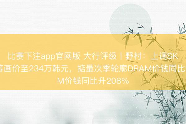 比赛下注app官网版 大行评级丨野村：上调SK海力士筹画价至234万韩元，掂量次季轮廓DRAM价钱同比升208%