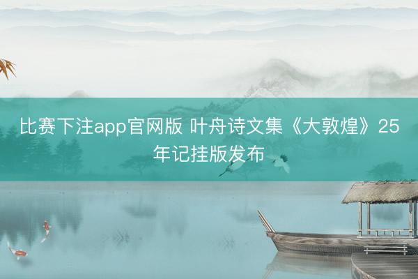 比赛下注app官网版 叶舟诗文集《大敦煌》25年记挂版发布
