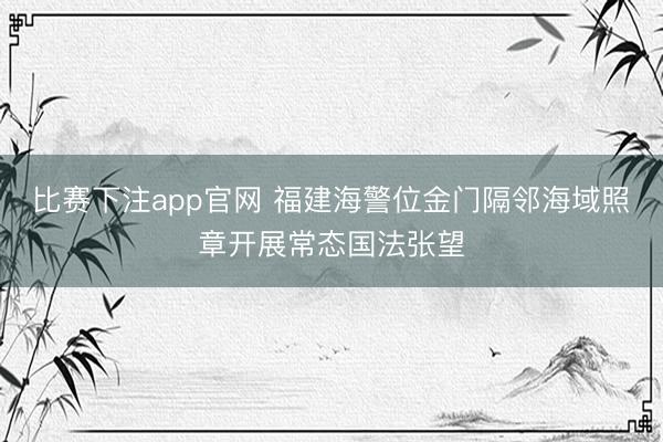 比赛下注app官网 福建海警位金门隔邻海域照章开展常态国法张望