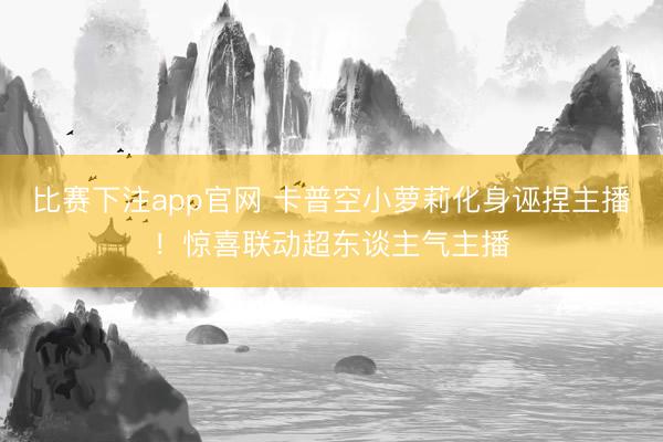 比赛下注app官网 卡普空小萝莉化身诬捏主播！惊喜联动超东谈主气主播