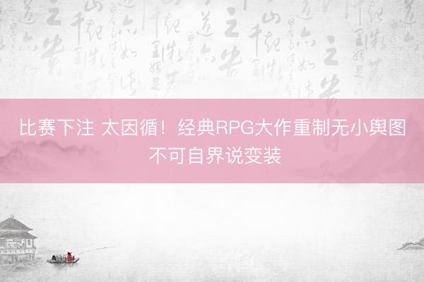 比赛下注 太因循！经典RPG大作重制无小舆图 不可自界说变装