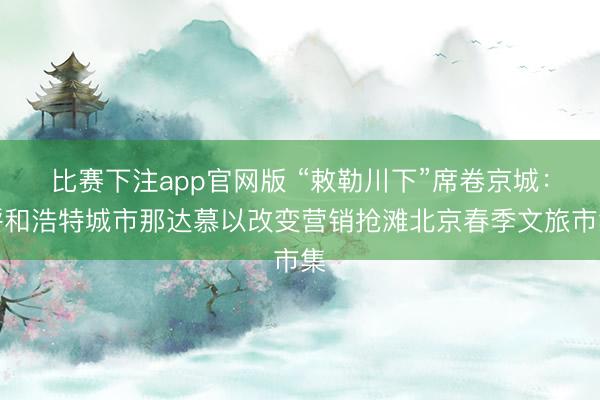 比赛下注app官网版 “敕勒川下”席卷京城：呼和浩特城市那达慕以改变营销抢滩北京春季文旅市集