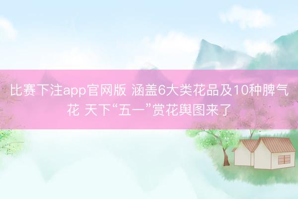 比赛下注app官网版 涵盖6大类花品及10种脾气花 天下“五一”赏花舆图来了