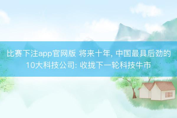 比赛下注app官网版 将来十年, 中国最具后劲的10大科技公司: 收拢下一轮科技牛市
