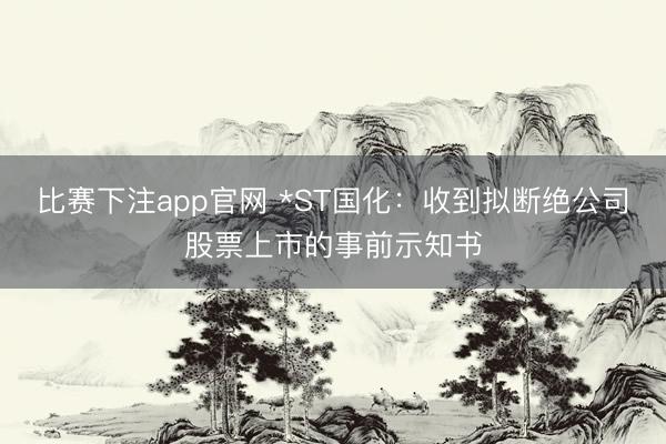 比赛下注app官网 *ST国化：收到拟断绝公司股票上市的事前示知书