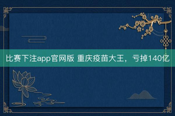 比赛下注app官网版 重庆疫苗大王，亏掉140亿