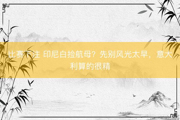 比赛下注 印尼白捡航母？先别风光太早，意大利算的很精